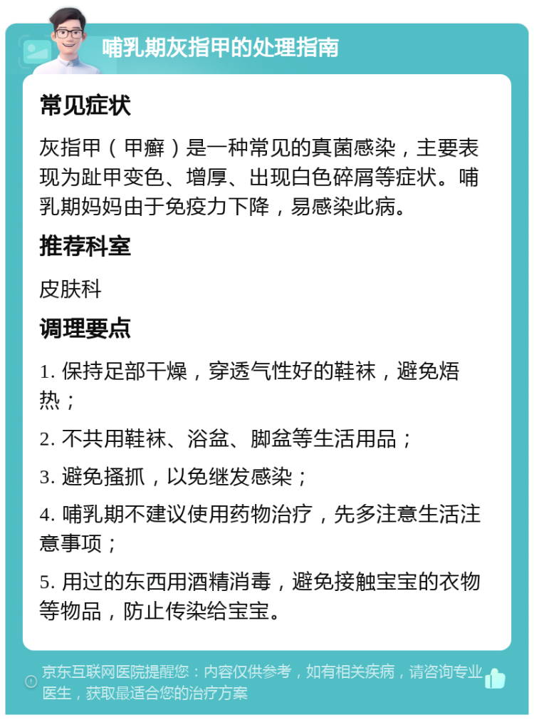 哺乳期灰指甲的处理指南 常见症状 灰指甲（甲癣）是一种常见的真菌感染，主要表现为趾甲变色、增厚、出现白色碎屑等症状。哺乳期妈妈由于免疫力下降，易感染此病。 推荐科室 皮肤科 调理要点 1. 保持足部干燥，穿透气性好的鞋袜，避免焐热； 2. 不共用鞋袜、浴盆、脚盆等生活用品； 3. 避免搔抓，以免继发感染； 4. 哺乳期不建议使用药物治疗，先多注意生活注意事项； 5. 用过的东西用酒精消毒，避免接触宝宝的衣物等物品，防止传染给宝宝。