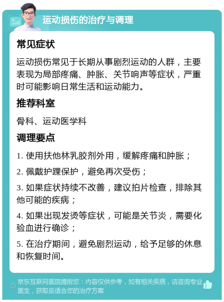 运动损伤的治疗与调理 常见症状 运动损伤常见于长期从事剧烈运动的人群，主要表现为局部疼痛、肿胀、关节响声等症状，严重时可能影响日常生活和运动能力。 推荐科室 骨科、运动医学科 调理要点 1. 使用扶他林乳胶剂外用，缓解疼痛和肿胀； 2. 佩戴护踝保护，避免再次受伤； 3. 如果症状持续不改善，建议拍片检查，排除其他可能的疾病； 4. 如果出现发烫等症状，可能是关节炎，需要化验血进行确诊； 5. 在治疗期间，避免剧烈运动，给予足够的休息和恢复时间。