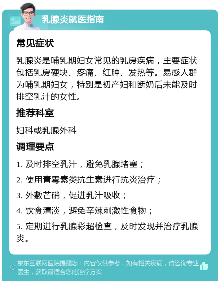 乳腺炎就医指南 常见症状 乳腺炎是哺乳期妇女常见的乳房疾病，主要症状包括乳房硬块、疼痛、红肿、发热等。易感人群为哺乳期妇女，特别是初产妇和断奶后未能及时排空乳汁的女性。 推荐科室 妇科或乳腺外科 调理要点 1. 及时排空乳汁，避免乳腺堵塞； 2. 使用青霉素类抗生素进行抗炎治疗； 3. 外敷芒硝，促进乳汁吸收； 4. 饮食清淡，避免辛辣刺激性食物； 5. 定期进行乳腺彩超检查，及时发现并治疗乳腺炎。