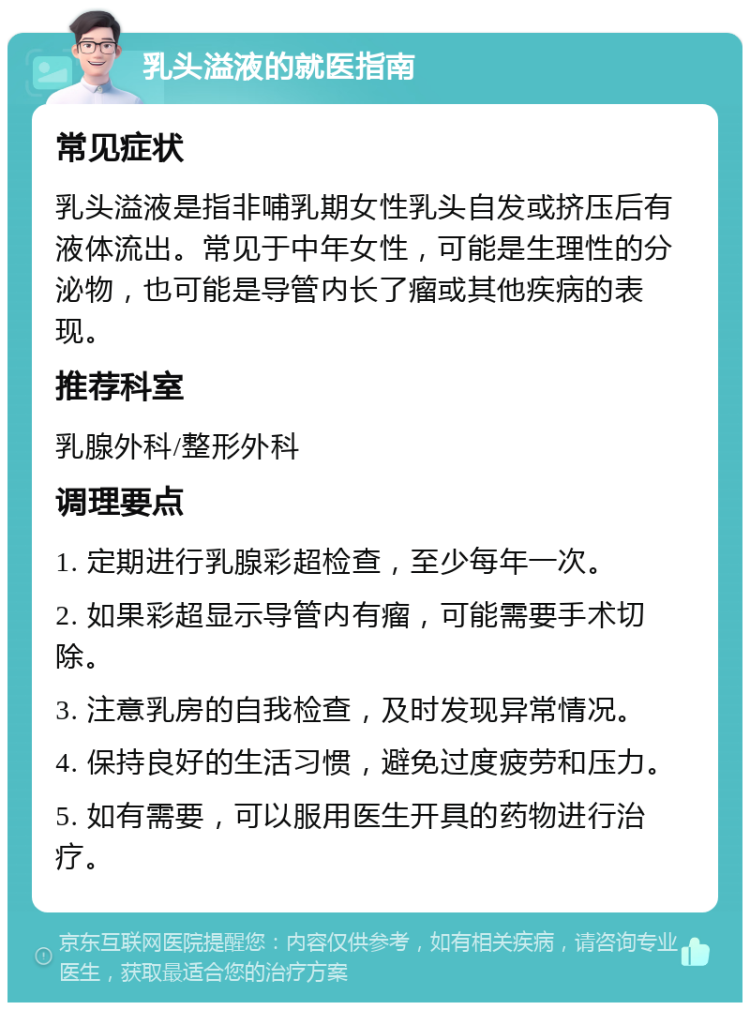 乳头溢液的就医指南 常见症状 乳头溢液是指非哺乳期女性乳头自发或挤压后有液体流出。常见于中年女性，可能是生理性的分泌物，也可能是导管内长了瘤或其他疾病的表现。 推荐科室 乳腺外科/整形外科 调理要点 1. 定期进行乳腺彩超检查，至少每年一次。 2. 如果彩超显示导管内有瘤，可能需要手术切除。 3. 注意乳房的自我检查，及时发现异常情况。 4. 保持良好的生活习惯，避免过度疲劳和压力。 5. 如有需要，可以服用医生开具的药物进行治疗。