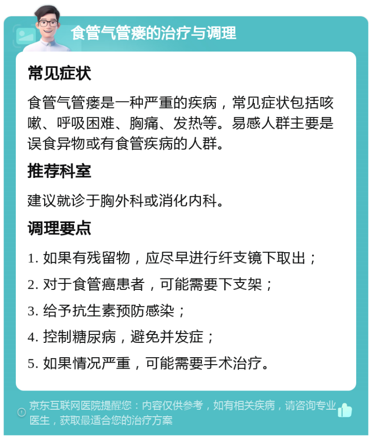 食管气管瘘的治疗与调理 常见症状 食管气管瘘是一种严重的疾病，常见症状包括咳嗽、呼吸困难、胸痛、发热等。易感人群主要是误食异物或有食管疾病的人群。 推荐科室 建议就诊于胸外科或消化内科。 调理要点 1. 如果有残留物，应尽早进行纤支镜下取出； 2. 对于食管癌患者，可能需要下支架； 3. 给予抗生素预防感染； 4. 控制糖尿病，避免并发症； 5. 如果情况严重，可能需要手术治疗。