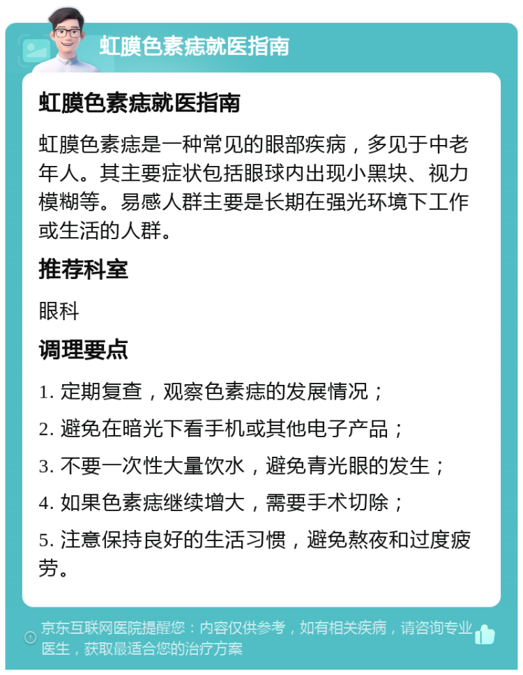 虹膜色素痣就医指南 虹膜色素痣就医指南 虹膜色素痣是一种常见的眼部疾病，多见于中老年人。其主要症状包括眼球内出现小黑块、视力模糊等。易感人群主要是长期在强光环境下工作或生活的人群。 推荐科室 眼科 调理要点 1. 定期复查，观察色素痣的发展情况； 2. 避免在暗光下看手机或其他电子产品； 3. 不要一次性大量饮水，避免青光眼的发生； 4. 如果色素痣继续增大，需要手术切除； 5. 注意保持良好的生活习惯，避免熬夜和过度疲劳。