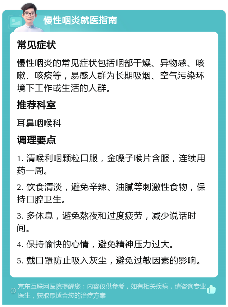 慢性咽炎就医指南 常见症状 慢性咽炎的常见症状包括咽部干燥、异物感、咳嗽、咳痰等，易感人群为长期吸烟、空气污染环境下工作或生活的人群。 推荐科室 耳鼻咽喉科 调理要点 1. 清喉利咽颗粒口服，金嗓子喉片含服，连续用药一周。 2. 饮食清淡，避免辛辣、油腻等刺激性食物，保持口腔卫生。 3. 多休息，避免熬夜和过度疲劳，减少说话时间。 4. 保持愉快的心情，避免精神压力过大。 5. 戴口罩防止吸入灰尘，避免过敏因素的影响。