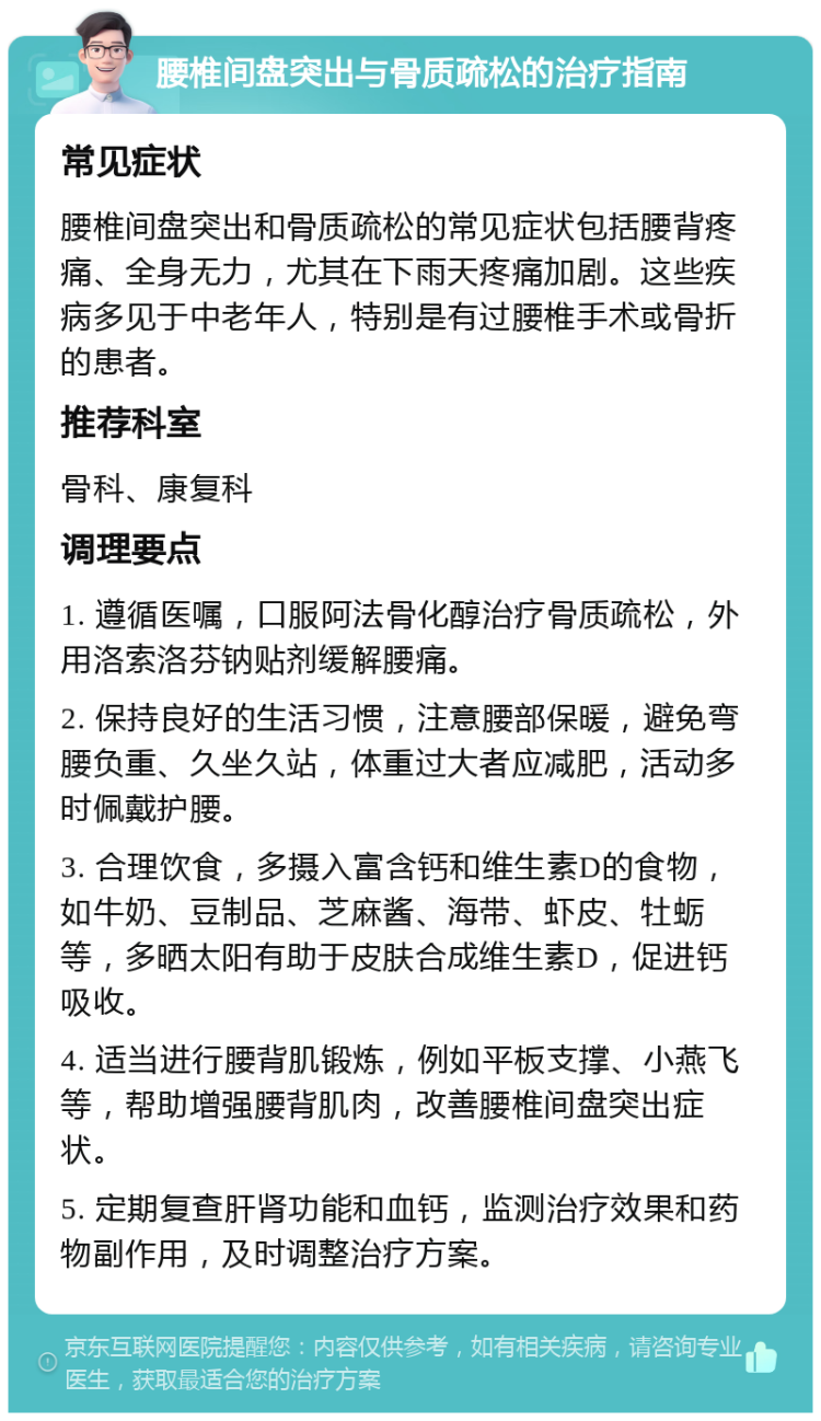 腰椎间盘突出与骨质疏松的治疗指南 常见症状 腰椎间盘突出和骨质疏松的常见症状包括腰背疼痛、全身无力，尤其在下雨天疼痛加剧。这些疾病多见于中老年人，特别是有过腰椎手术或骨折的患者。 推荐科室 骨科、康复科 调理要点 1. 遵循医嘱，口服阿法骨化醇治疗骨质疏松，外用洛索洛芬钠贴剂缓解腰痛。 2. 保持良好的生活习惯，注意腰部保暖，避免弯腰负重、久坐久站，体重过大者应减肥，活动多时佩戴护腰。 3. 合理饮食，多摄入富含钙和维生素D的食物，如牛奶、豆制品、芝麻酱、海带、虾皮、牡蛎等，多晒太阳有助于皮肤合成维生素D，促进钙吸收。 4. 适当进行腰背肌锻炼，例如平板支撑、小燕飞等，帮助增强腰背肌肉，改善腰椎间盘突出症状。 5. 定期复查肝肾功能和血钙，监测治疗效果和药物副作用，及时调整治疗方案。