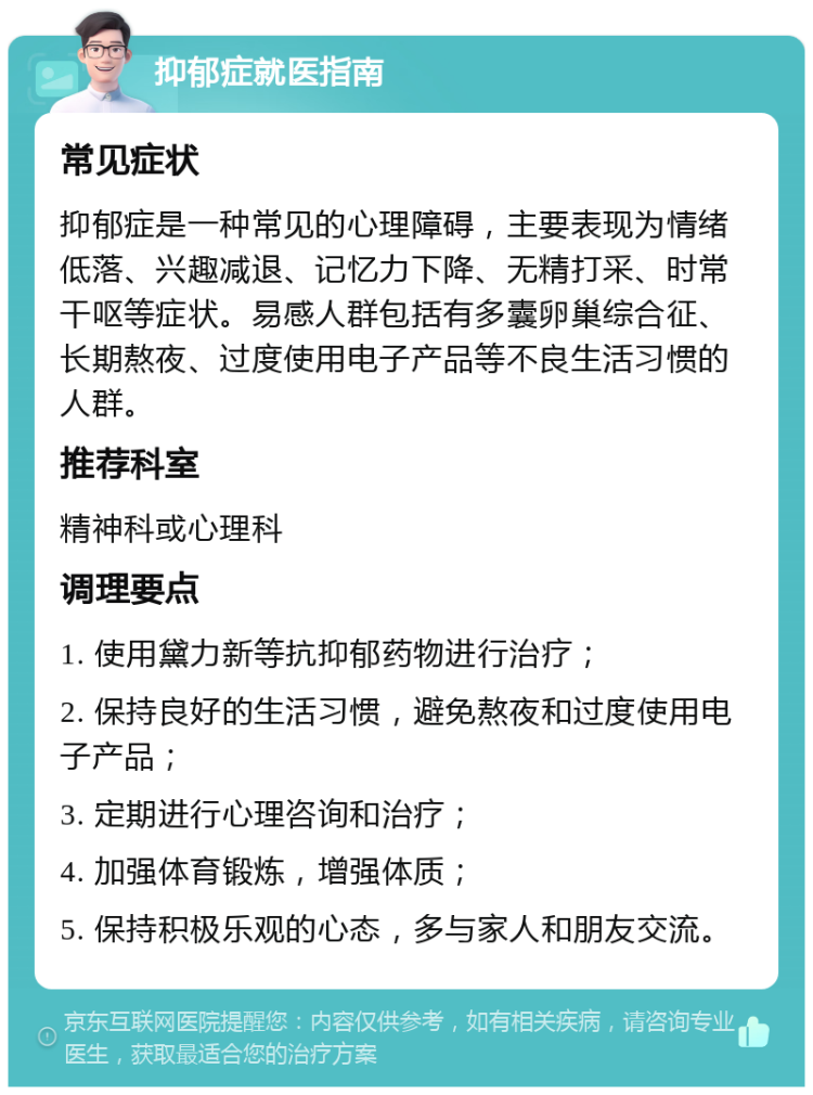 抑郁症就医指南 常见症状 抑郁症是一种常见的心理障碍，主要表现为情绪低落、兴趣减退、记忆力下降、无精打采、时常干呕等症状。易感人群包括有多囊卵巢综合征、长期熬夜、过度使用电子产品等不良生活习惯的人群。 推荐科室 精神科或心理科 调理要点 1. 使用黛力新等抗抑郁药物进行治疗； 2. 保持良好的生活习惯，避免熬夜和过度使用电子产品； 3. 定期进行心理咨询和治疗； 4. 加强体育锻炼，增强体质； 5. 保持积极乐观的心态，多与家人和朋友交流。