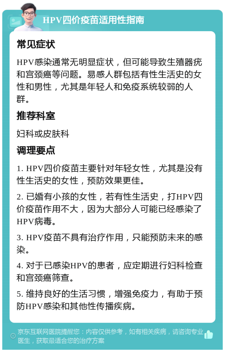 HPV四价疫苗适用性指南 常见症状 HPV感染通常无明显症状，但可能导致生殖器疣和宫颈癌等问题。易感人群包括有性生活史的女性和男性，尤其是年轻人和免疫系统较弱的人群。 推荐科室 妇科或皮肤科 调理要点 1. HPV四价疫苗主要针对年轻女性，尤其是没有性生活史的女性，预防效果更佳。 2. 已婚有小孩的女性，若有性生活史，打HPV四价疫苗作用不大，因为大部分人可能已经感染了HPV病毒。 3. HPV疫苗不具有治疗作用，只能预防未来的感染。 4. 对于已感染HPV的患者，应定期进行妇科检查和宫颈癌筛查。 5. 维持良好的生活习惯，增强免疫力，有助于预防HPV感染和其他性传播疾病。