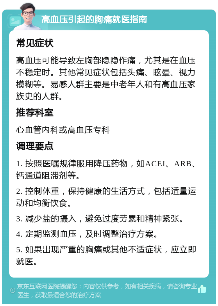 高血压引起的胸痛就医指南 常见症状 高血压可能导致左胸部隐隐作痛，尤其是在血压不稳定时。其他常见症状包括头痛、眩晕、视力模糊等。易感人群主要是中老年人和有高血压家族史的人群。 推荐科室 心血管内科或高血压专科 调理要点 1. 按照医嘱规律服用降压药物，如ACEI、ARB、钙通道阻滞剂等。 2. 控制体重，保持健康的生活方式，包括适量运动和均衡饮食。 3. 减少盐的摄入，避免过度劳累和精神紧张。 4. 定期监测血压，及时调整治疗方案。 5. 如果出现严重的胸痛或其他不适症状，应立即就医。