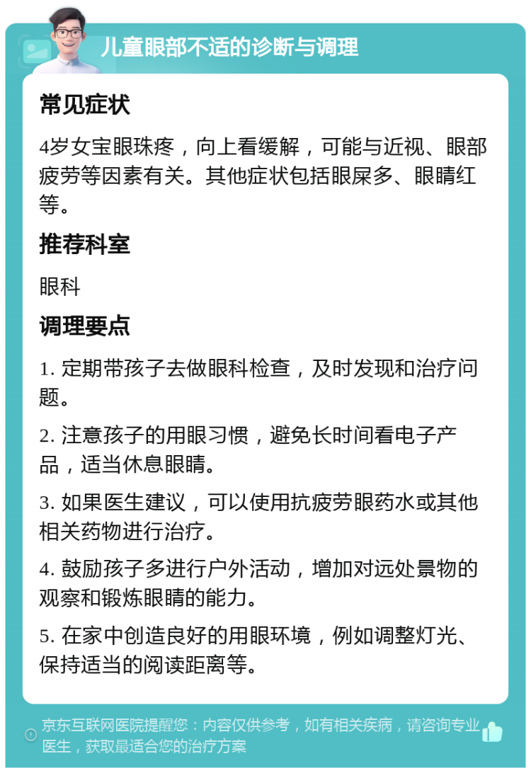 儿童眼部不适的诊断与调理 常见症状 4岁女宝眼珠疼，向上看缓解，可能与近视、眼部疲劳等因素有关。其他症状包括眼屎多、眼睛红等。 推荐科室 眼科 调理要点 1. 定期带孩子去做眼科检查，及时发现和治疗问题。 2. 注意孩子的用眼习惯，避免长时间看电子产品，适当休息眼睛。 3. 如果医生建议，可以使用抗疲劳眼药水或其他相关药物进行治疗。 4. 鼓励孩子多进行户外活动，增加对远处景物的观察和锻炼眼睛的能力。 5. 在家中创造良好的用眼环境，例如调整灯光、保持适当的阅读距离等。