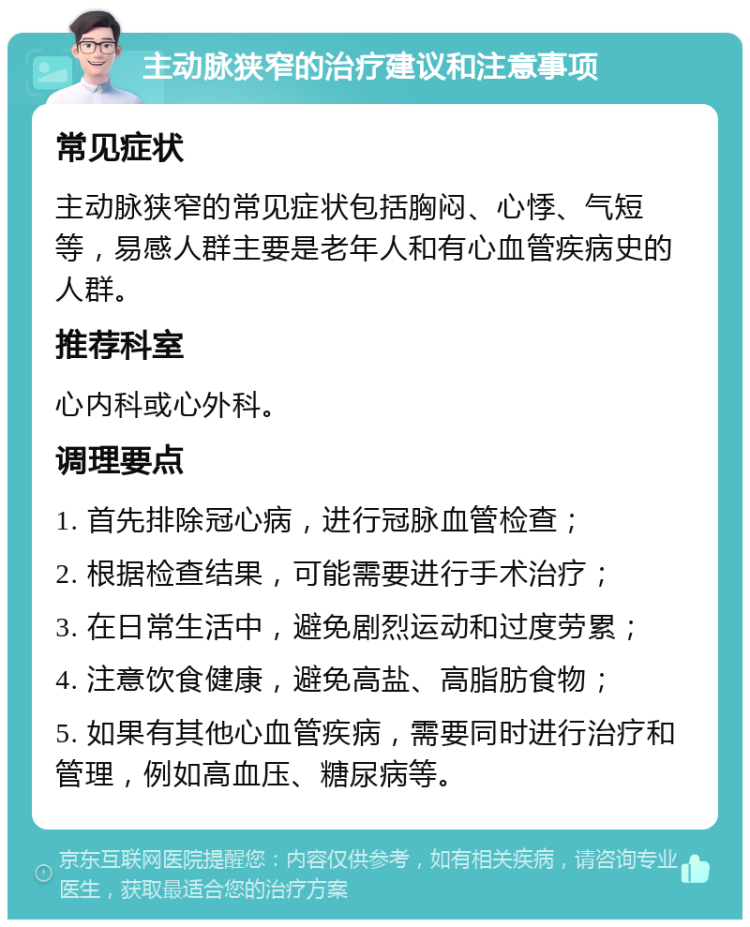 主动脉狭窄的治疗建议和注意事项 常见症状 主动脉狭窄的常见症状包括胸闷、心悸、气短等，易感人群主要是老年人和有心血管疾病史的人群。 推荐科室 心内科或心外科。 调理要点 1. 首先排除冠心病，进行冠脉血管检查； 2. 根据检查结果，可能需要进行手术治疗； 3. 在日常生活中，避免剧烈运动和过度劳累； 4. 注意饮食健康，避免高盐、高脂肪食物； 5. 如果有其他心血管疾病，需要同时进行治疗和管理，例如高血压、糖尿病等。