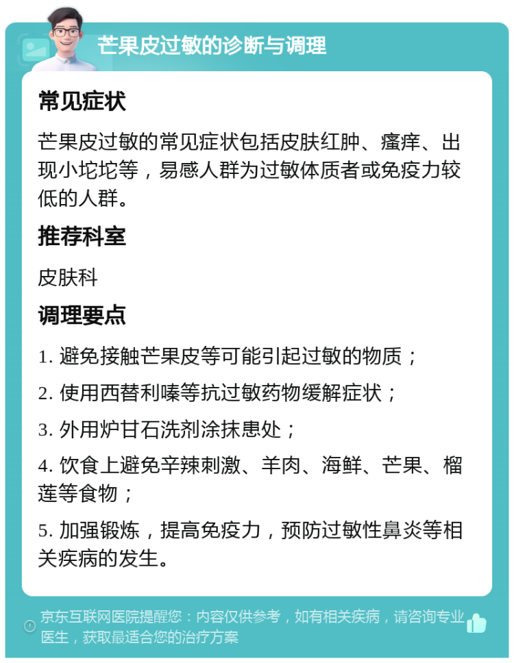 芒果皮过敏的诊断与调理 常见症状 芒果皮过敏的常见症状包括皮肤红肿、瘙痒、出现小坨坨等，易感人群为过敏体质者或免疫力较低的人群。 推荐科室 皮肤科 调理要点 1. 避免接触芒果皮等可能引起过敏的物质； 2. 使用西替利嗪等抗过敏药物缓解症状； 3. 外用炉甘石洗剂涂抹患处； 4. 饮食上避免辛辣刺激、羊肉、海鲜、芒果、榴莲等食物； 5. 加强锻炼，提高免疫力，预防过敏性鼻炎等相关疾病的发生。