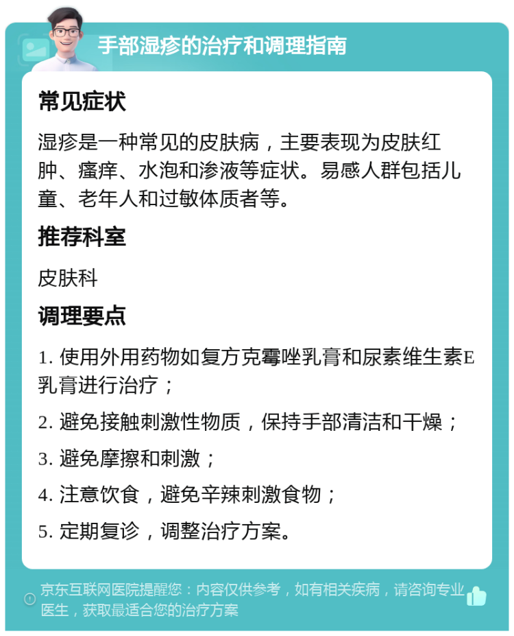 手部湿疹的治疗和调理指南 常见症状 湿疹是一种常见的皮肤病，主要表现为皮肤红肿、瘙痒、水泡和渗液等症状。易感人群包括儿童、老年人和过敏体质者等。 推荐科室 皮肤科 调理要点 1. 使用外用药物如复方克霉唑乳膏和尿素维生素E乳膏进行治疗； 2. 避免接触刺激性物质，保持手部清洁和干燥； 3. 避免摩擦和刺激； 4. 注意饮食，避免辛辣刺激食物； 5. 定期复诊，调整治疗方案。