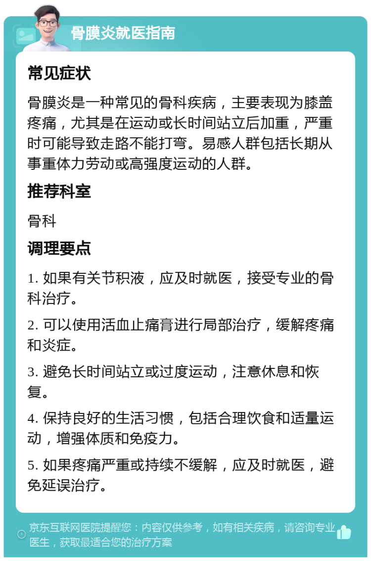 骨膜炎就医指南 常见症状 骨膜炎是一种常见的骨科疾病，主要表现为膝盖疼痛，尤其是在运动或长时间站立后加重，严重时可能导致走路不能打弯。易感人群包括长期从事重体力劳动或高强度运动的人群。 推荐科室 骨科 调理要点 1. 如果有关节积液，应及时就医，接受专业的骨科治疗。 2. 可以使用活血止痛膏进行局部治疗，缓解疼痛和炎症。 3. 避免长时间站立或过度运动，注意休息和恢复。 4. 保持良好的生活习惯，包括合理饮食和适量运动，增强体质和免疫力。 5. 如果疼痛严重或持续不缓解，应及时就医，避免延误治疗。