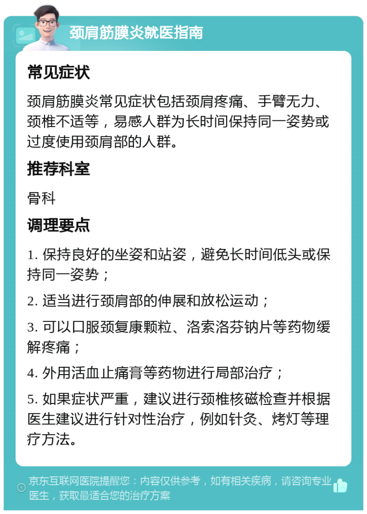 颈肩筋膜炎就医指南 常见症状 颈肩筋膜炎常见症状包括颈肩疼痛、手臂无力、颈椎不适等，易感人群为长时间保持同一姿势或过度使用颈肩部的人群。 推荐科室 骨科 调理要点 1. 保持良好的坐姿和站姿，避免长时间低头或保持同一姿势； 2. 适当进行颈肩部的伸展和放松运动； 3. 可以口服颈复康颗粒、洛索洛芬钠片等药物缓解疼痛； 4. 外用活血止痛膏等药物进行局部治疗； 5. 如果症状严重，建议进行颈椎核磁检查并根据医生建议进行针对性治疗，例如针灸、烤灯等理疗方法。