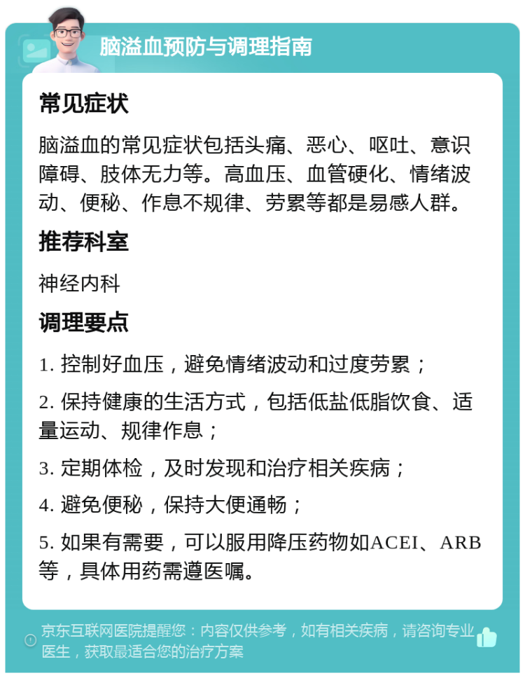 脑溢血预防与调理指南 常见症状 脑溢血的常见症状包括头痛、恶心、呕吐、意识障碍、肢体无力等。高血压、血管硬化、情绪波动、便秘、作息不规律、劳累等都是易感人群。 推荐科室 神经内科 调理要点 1. 控制好血压，避免情绪波动和过度劳累； 2. 保持健康的生活方式，包括低盐低脂饮食、适量运动、规律作息； 3. 定期体检，及时发现和治疗相关疾病； 4. 避免便秘，保持大便通畅； 5. 如果有需要，可以服用降压药物如ACEI、ARB等，具体用药需遵医嘱。