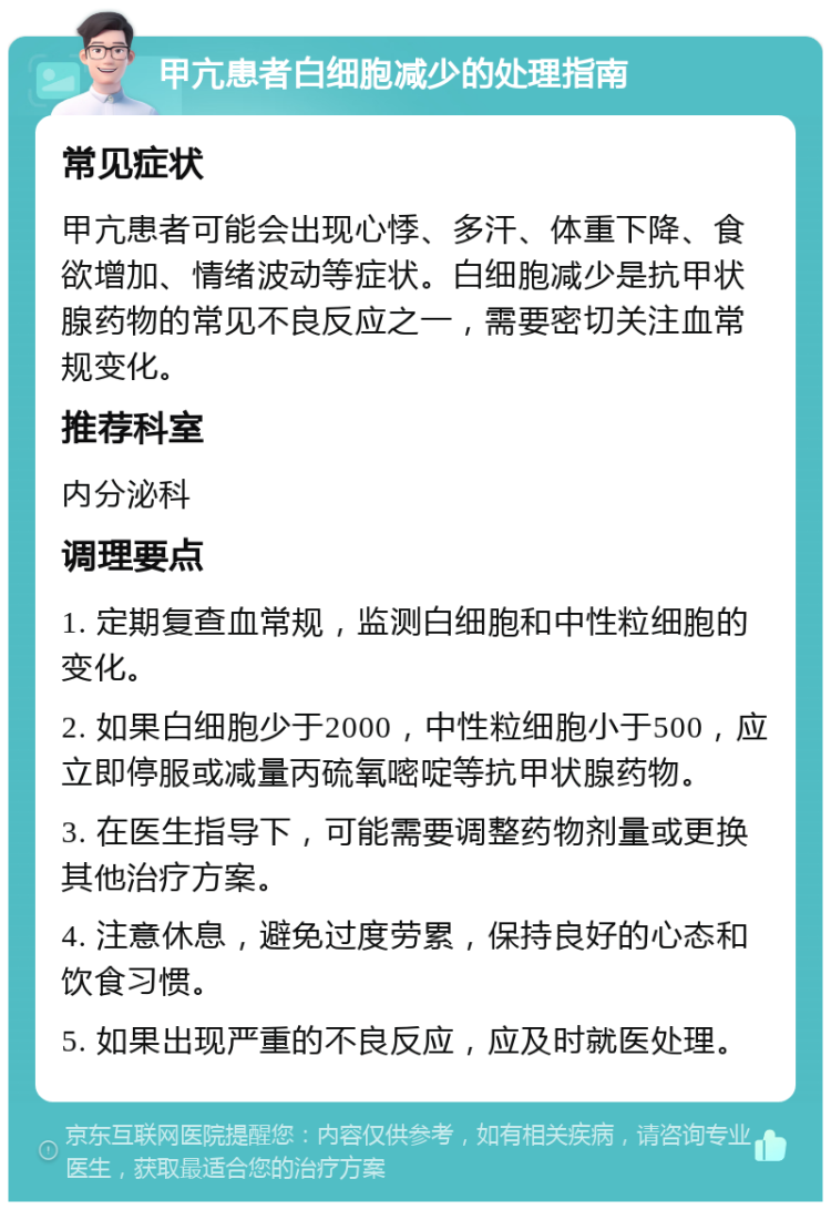 甲亢患者白细胞减少的处理指南 常见症状 甲亢患者可能会出现心悸、多汗、体重下降、食欲增加、情绪波动等症状。白细胞减少是抗甲状腺药物的常见不良反应之一，需要密切关注血常规变化。 推荐科室 内分泌科 调理要点 1. 定期复查血常规，监测白细胞和中性粒细胞的变化。 2. 如果白细胞少于2000，中性粒细胞小于500，应立即停服或减量丙硫氧嘧啶等抗甲状腺药物。 3. 在医生指导下，可能需要调整药物剂量或更换其他治疗方案。 4. 注意休息，避免过度劳累，保持良好的心态和饮食习惯。 5. 如果出现严重的不良反应，应及时就医处理。