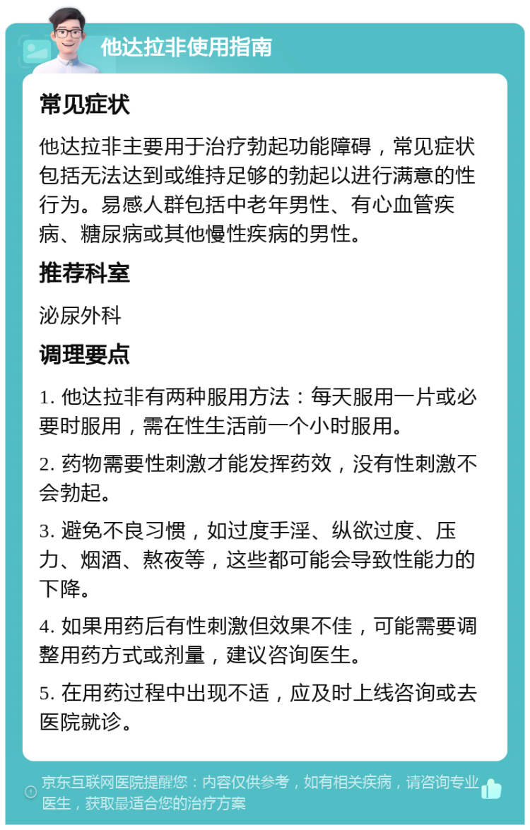 他达拉非使用指南 常见症状 他达拉非主要用于治疗勃起功能障碍，常见症状包括无法达到或维持足够的勃起以进行满意的性行为。易感人群包括中老年男性、有心血管疾病、糖尿病或其他慢性疾病的男性。 推荐科室 泌尿外科 调理要点 1. 他达拉非有两种服用方法：每天服用一片或必要时服用，需在性生活前一个小时服用。 2. 药物需要性刺激才能发挥药效，没有性刺激不会勃起。 3. 避免不良习惯，如过度手淫、纵欲过度、压力、烟酒、熬夜等，这些都可能会导致性能力的下降。 4. 如果用药后有性刺激但效果不佳，可能需要调整用药方式或剂量，建议咨询医生。 5. 在用药过程中出现不适，应及时上线咨询或去医院就诊。