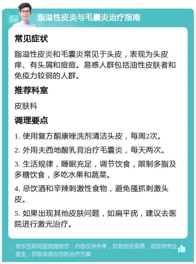 脂溢性皮炎与毛囊炎治疗指南 常见症状 脂溢性皮炎和毛囊炎常见于头皮，表现为头皮痒、有头屑和痘痘。易感人群包括油性皮肤者和免疫力较弱的人群。 推荐科室 皮肤科 调理要点 1. 使用复方酮康唑洗剂清洁头皮，每周2次。 2. 外用夫西地酸乳膏治疗毛囊炎，每天两次。 3. 生活规律，睡眠充足，调节饮食，限制多脂及多糖饮食，多吃水果和蔬菜。 4. 忌饮酒和辛辣刺激性食物，避免搔抓刺激头皮。 5. 如果出现其他皮肤问题，如扁平疣，建议去医院进行激光治疗。