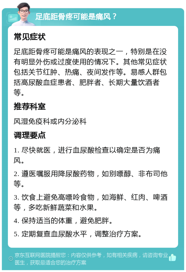 足底距骨疼可能是痛风？ 常见症状 足底距骨疼可能是痛风的表现之一，特别是在没有明显外伤或过度使用的情况下。其他常见症状包括关节红肿、热痛、夜间发作等。易感人群包括高尿酸血症患者、肥胖者、长期大量饮酒者等。 推荐科室 风湿免疫科或内分泌科 调理要点 1. 尽快就医，进行血尿酸检查以确定是否为痛风。 2. 遵医嘱服用降尿酸药物，如别嘌醇、非布司他等。 3. 饮食上避免高嘌呤食物，如海鲜、红肉、啤酒等，多吃新鲜蔬菜和水果。 4. 保持适当的体重，避免肥胖。 5. 定期复查血尿酸水平，调整治疗方案。