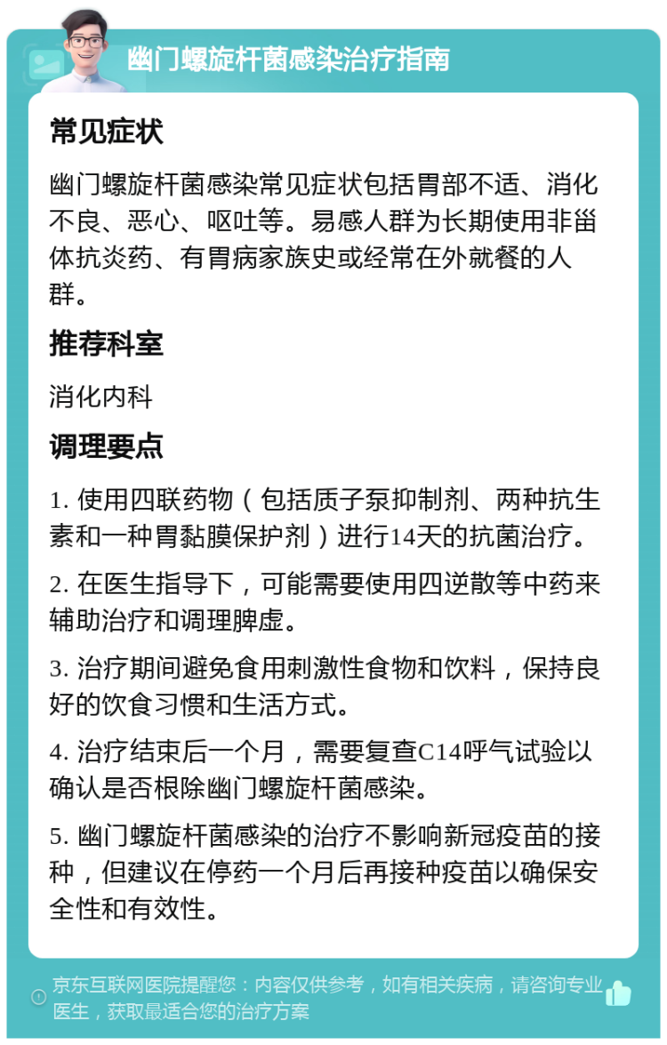 幽门螺旋杆菌感染治疗指南 常见症状 幽门螺旋杆菌感染常见症状包括胃部不适、消化不良、恶心、呕吐等。易感人群为长期使用非甾体抗炎药、有胃病家族史或经常在外就餐的人群。 推荐科室 消化内科 调理要点 1. 使用四联药物（包括质子泵抑制剂、两种抗生素和一种胃黏膜保护剂）进行14天的抗菌治疗。 2. 在医生指导下，可能需要使用四逆散等中药来辅助治疗和调理脾虚。 3. 治疗期间避免食用刺激性食物和饮料，保持良好的饮食习惯和生活方式。 4. 治疗结束后一个月，需要复查C14呼气试验以确认是否根除幽门螺旋杆菌感染。 5. 幽门螺旋杆菌感染的治疗不影响新冠疫苗的接种，但建议在停药一个月后再接种疫苗以确保安全性和有效性。