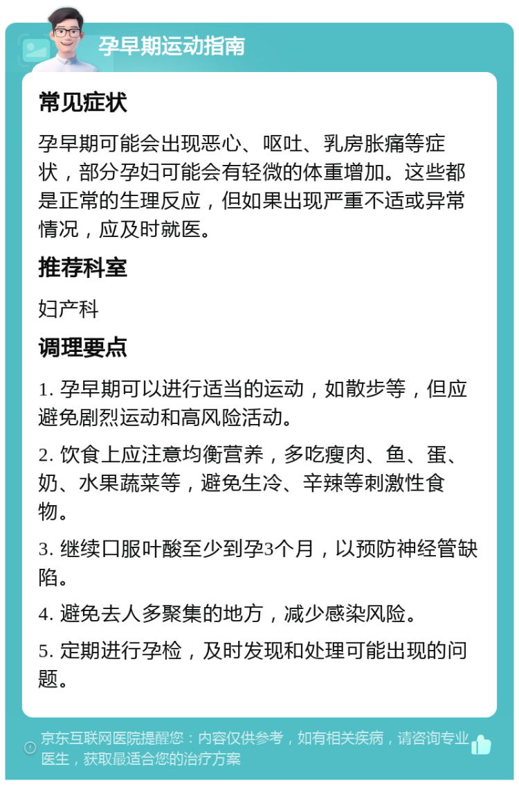 孕早期运动指南 常见症状 孕早期可能会出现恶心、呕吐、乳房胀痛等症状，部分孕妇可能会有轻微的体重增加。这些都是正常的生理反应，但如果出现严重不适或异常情况，应及时就医。 推荐科室 妇产科 调理要点 1. 孕早期可以进行适当的运动，如散步等，但应避免剧烈运动和高风险活动。 2. 饮食上应注意均衡营养，多吃瘦肉、鱼、蛋、奶、水果蔬菜等，避免生冷、辛辣等刺激性食物。 3. 继续口服叶酸至少到孕3个月，以预防神经管缺陷。 4. 避免去人多聚集的地方，减少感染风险。 5. 定期进行孕检，及时发现和处理可能出现的问题。