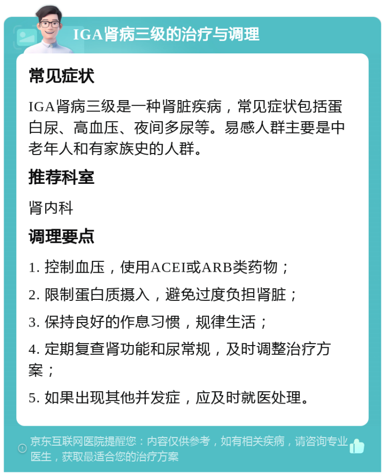 IGA肾病三级的治疗与调理 常见症状 IGA肾病三级是一种肾脏疾病，常见症状包括蛋白尿、高血压、夜间多尿等。易感人群主要是中老年人和有家族史的人群。 推荐科室 肾内科 调理要点 1. 控制血压，使用ACEI或ARB类药物； 2. 限制蛋白质摄入，避免过度负担肾脏； 3. 保持良好的作息习惯，规律生活； 4. 定期复查肾功能和尿常规，及时调整治疗方案； 5. 如果出现其他并发症，应及时就医处理。