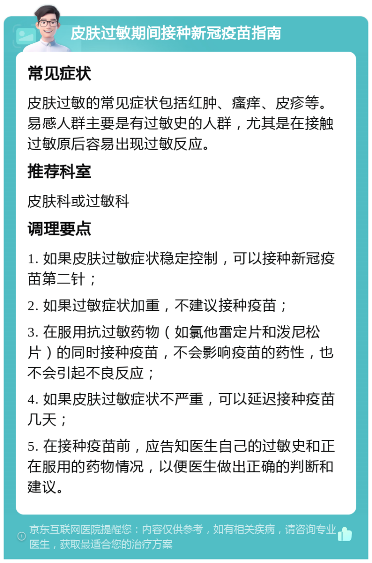 皮肤过敏期间接种新冠疫苗指南 常见症状 皮肤过敏的常见症状包括红肿、瘙痒、皮疹等。易感人群主要是有过敏史的人群，尤其是在接触过敏原后容易出现过敏反应。 推荐科室 皮肤科或过敏科 调理要点 1. 如果皮肤过敏症状稳定控制，可以接种新冠疫苗第二针； 2. 如果过敏症状加重，不建议接种疫苗； 3. 在服用抗过敏药物（如氯他雷定片和泼尼松片）的同时接种疫苗，不会影响疫苗的药性，也不会引起不良反应； 4. 如果皮肤过敏症状不严重，可以延迟接种疫苗几天； 5. 在接种疫苗前，应告知医生自己的过敏史和正在服用的药物情况，以便医生做出正确的判断和建议。