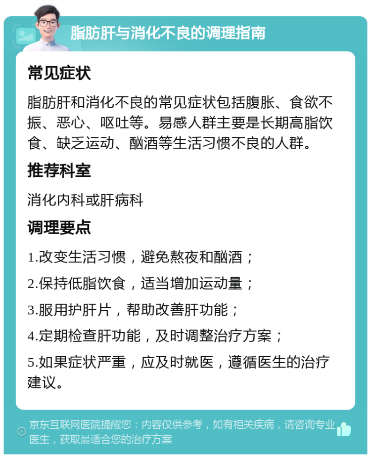 脂肪肝与消化不良的调理指南 常见症状 脂肪肝和消化不良的常见症状包括腹胀、食欲不振、恶心、呕吐等。易感人群主要是长期高脂饮食、缺乏运动、酗酒等生活习惯不良的人群。 推荐科室 消化内科或肝病科 调理要点 1.改变生活习惯，避免熬夜和酗酒； 2.保持低脂饮食，适当增加运动量； 3.服用护肝片，帮助改善肝功能； 4.定期检查肝功能，及时调整治疗方案； 5.如果症状严重，应及时就医，遵循医生的治疗建议。