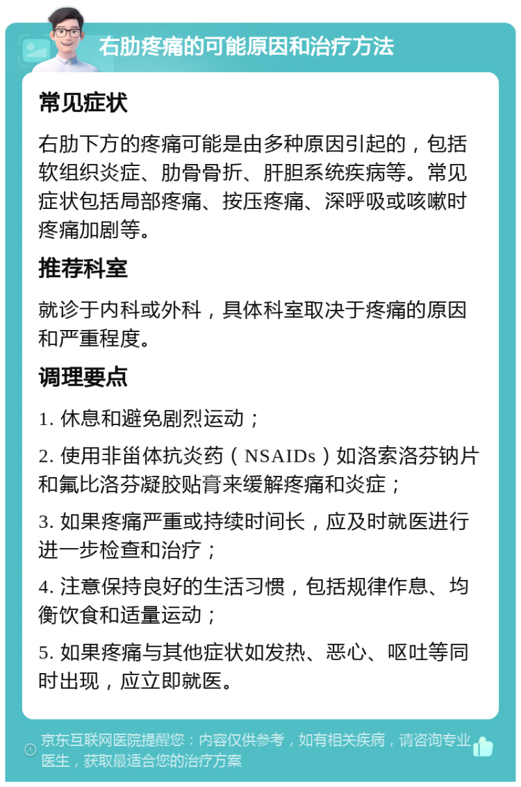 右肋疼痛的可能原因和治疗方法 常见症状 右肋下方的疼痛可能是由多种原因引起的，包括软组织炎症、肋骨骨折、肝胆系统疾病等。常见症状包括局部疼痛、按压疼痛、深呼吸或咳嗽时疼痛加剧等。 推荐科室 就诊于内科或外科，具体科室取决于疼痛的原因和严重程度。 调理要点 1. 休息和避免剧烈运动； 2. 使用非甾体抗炎药（NSAIDs）如洛索洛芬钠片和氟比洛芬凝胶贴膏来缓解疼痛和炎症； 3. 如果疼痛严重或持续时间长，应及时就医进行进一步检查和治疗； 4. 注意保持良好的生活习惯，包括规律作息、均衡饮食和适量运动； 5. 如果疼痛与其他症状如发热、恶心、呕吐等同时出现，应立即就医。