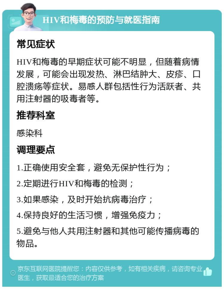 HIV和梅毒的预防与就医指南 常见症状 HIV和梅毒的早期症状可能不明显，但随着病情发展，可能会出现发热、淋巴结肿大、皮疹、口腔溃疡等症状。易感人群包括性行为活跃者、共用注射器的吸毒者等。 推荐科室 感染科 调理要点 1.正确使用安全套，避免无保护性行为； 2.定期进行HIV和梅毒的检测； 3.如果感染，及时开始抗病毒治疗； 4.保持良好的生活习惯，增强免疫力； 5.避免与他人共用注射器和其他可能传播病毒的物品。