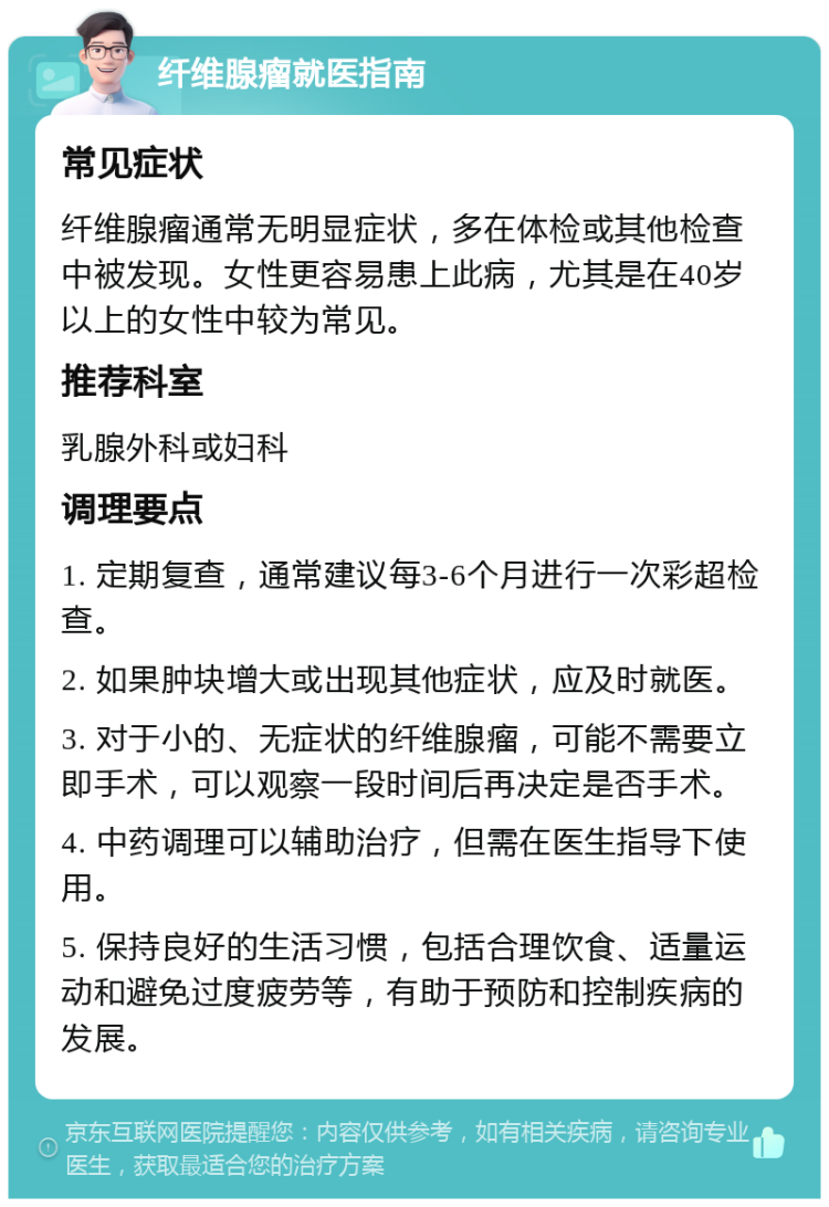 纤维腺瘤就医指南 常见症状 纤维腺瘤通常无明显症状，多在体检或其他检查中被发现。女性更容易患上此病，尤其是在40岁以上的女性中较为常见。 推荐科室 乳腺外科或妇科 调理要点 1. 定期复查，通常建议每3-6个月进行一次彩超检查。 2. 如果肿块增大或出现其他症状，应及时就医。 3. 对于小的、无症状的纤维腺瘤，可能不需要立即手术，可以观察一段时间后再决定是否手术。 4. 中药调理可以辅助治疗，但需在医生指导下使用。 5. 保持良好的生活习惯，包括合理饮食、适量运动和避免过度疲劳等，有助于预防和控制疾病的发展。