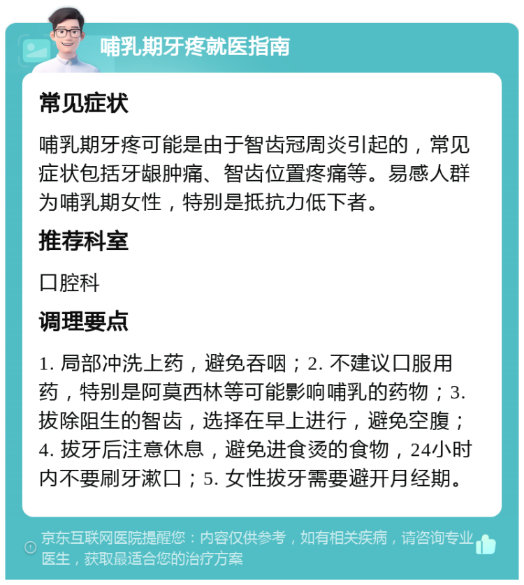 哺乳期牙疼就医指南 常见症状 哺乳期牙疼可能是由于智齿冠周炎引起的，常见症状包括牙龈肿痛、智齿位置疼痛等。易感人群为哺乳期女性，特别是抵抗力低下者。 推荐科室 口腔科 调理要点 1. 局部冲洗上药，避免吞咽；2. 不建议口服用药，特别是阿莫西林等可能影响哺乳的药物；3. 拔除阻生的智齿，选择在早上进行，避免空腹；4. 拔牙后注意休息，避免进食烫的食物，24小时内不要刷牙漱口；5. 女性拔牙需要避开月经期。