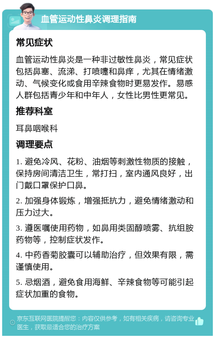 血管运动性鼻炎调理指南 常见症状 血管运动性鼻炎是一种非过敏性鼻炎，常见症状包括鼻塞、流涕、打喷嚏和鼻痒，尤其在情绪激动、气候变化或食用辛辣食物时更易发作。易感人群包括青少年和中年人，女性比男性更常见。 推荐科室 耳鼻咽喉科 调理要点 1. 避免冷风、花粉、油烟等刺激性物质的接触，保持房间清洁卫生，常打扫，室内通风良好，出门戴口罩保护口鼻。 2. 加强身体锻炼，增强抵抗力，避免情绪激动和压力过大。 3. 遵医嘱使用药物，如鼻用类固醇喷雾、抗组胺药物等，控制症状发作。 4. 中药香菊胶囊可以辅助治疗，但效果有限，需谨慎使用。 5. 忌烟酒，避免食用海鲜、辛辣食物等可能引起症状加重的食物。