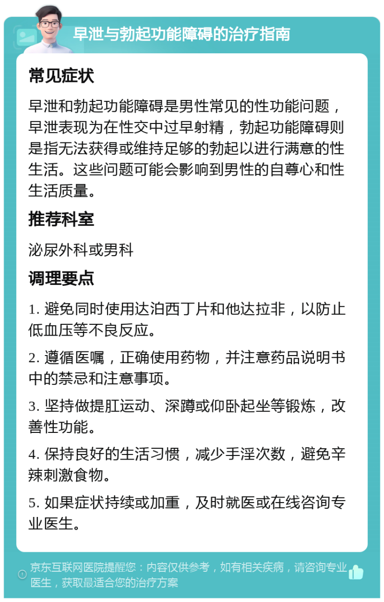 早泄与勃起功能障碍的治疗指南 常见症状 早泄和勃起功能障碍是男性常见的性功能问题，早泄表现为在性交中过早射精，勃起功能障碍则是指无法获得或维持足够的勃起以进行满意的性生活。这些问题可能会影响到男性的自尊心和性生活质量。 推荐科室 泌尿外科或男科 调理要点 1. 避免同时使用达泊西丁片和他达拉非，以防止低血压等不良反应。 2. 遵循医嘱，正确使用药物，并注意药品说明书中的禁忌和注意事项。 3. 坚持做提肛运动、深蹲或仰卧起坐等锻炼，改善性功能。 4. 保持良好的生活习惯，减少手淫次数，避免辛辣刺激食物。 5. 如果症状持续或加重，及时就医或在线咨询专业医生。