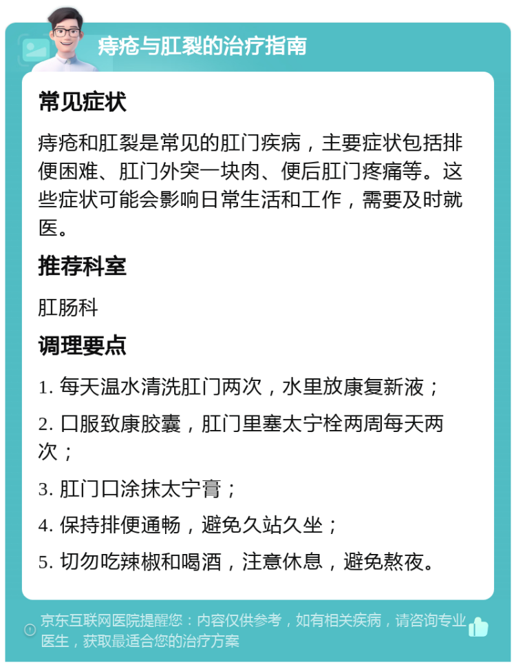 痔疮与肛裂的治疗指南 常见症状 痔疮和肛裂是常见的肛门疾病，主要症状包括排便困难、肛门外突一块肉、便后肛门疼痛等。这些症状可能会影响日常生活和工作，需要及时就医。 推荐科室 肛肠科 调理要点 1. 每天温水清洗肛门两次，水里放康复新液； 2. 口服致康胶囊，肛门里塞太宁栓两周每天两次； 3. 肛门口涂抹太宁膏； 4. 保持排便通畅，避免久站久坐； 5. 切勿吃辣椒和喝酒，注意休息，避免熬夜。