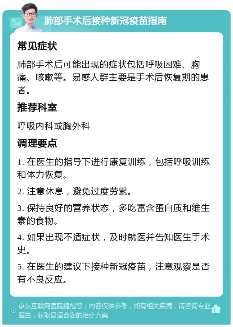 肺部手术后接种新冠疫苗指南 常见症状 肺部手术后可能出现的症状包括呼吸困难、胸痛、咳嗽等。易感人群主要是手术后恢复期的患者。 推荐科室 呼吸内科或胸外科 调理要点 1. 在医生的指导下进行康复训练，包括呼吸训练和体力恢复。 2. 注意休息，避免过度劳累。 3. 保持良好的营养状态，多吃富含蛋白质和维生素的食物。 4. 如果出现不适症状，及时就医并告知医生手术史。 5. 在医生的建议下接种新冠疫苗，注意观察是否有不良反应。