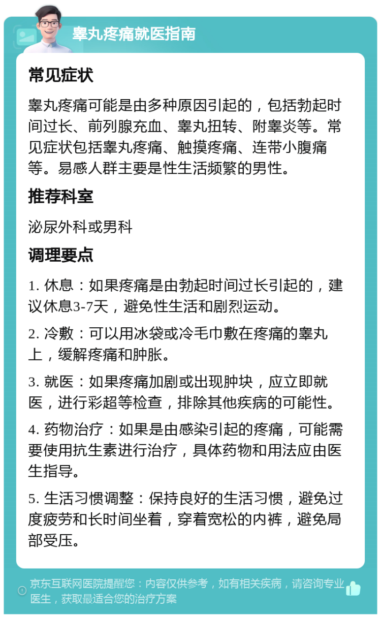 睾丸疼痛就医指南 常见症状 睾丸疼痛可能是由多种原因引起的，包括勃起时间过长、前列腺充血、睾丸扭转、附睾炎等。常见症状包括睾丸疼痛、触摸疼痛、连带小腹痛等。易感人群主要是性生活频繁的男性。 推荐科室 泌尿外科或男科 调理要点 1. 休息：如果疼痛是由勃起时间过长引起的，建议休息3-7天，避免性生活和剧烈运动。 2. 冷敷：可以用冰袋或冷毛巾敷在疼痛的睾丸上，缓解疼痛和肿胀。 3. 就医：如果疼痛加剧或出现肿块，应立即就医，进行彩超等检查，排除其他疾病的可能性。 4. 药物治疗：如果是由感染引起的疼痛，可能需要使用抗生素进行治疗，具体药物和用法应由医生指导。 5. 生活习惯调整：保持良好的生活习惯，避免过度疲劳和长时间坐着，穿着宽松的内裤，避免局部受压。