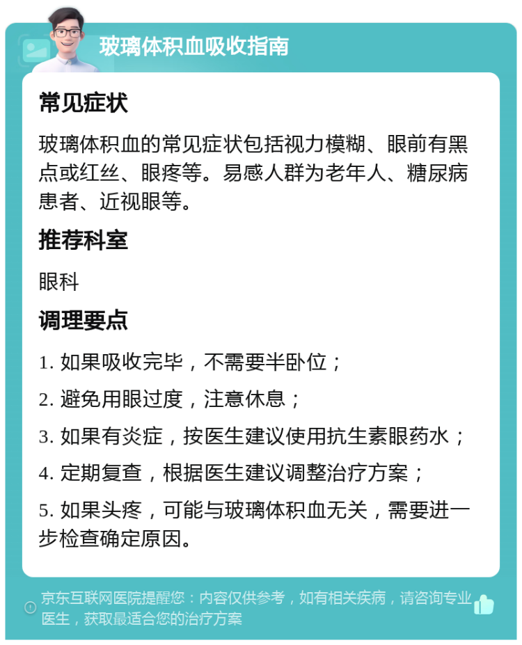 玻璃体积血吸收指南 常见症状 玻璃体积血的常见症状包括视力模糊、眼前有黑点或红丝、眼疼等。易感人群为老年人、糖尿病患者、近视眼等。 推荐科室 眼科 调理要点 1. 如果吸收完毕，不需要半卧位； 2. 避免用眼过度，注意休息； 3. 如果有炎症，按医生建议使用抗生素眼药水； 4. 定期复查，根据医生建议调整治疗方案； 5. 如果头疼，可能与玻璃体积血无关，需要进一步检查确定原因。