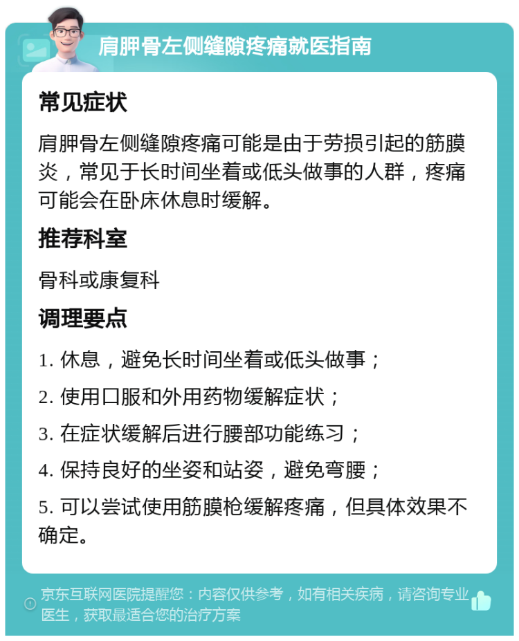 肩胛骨左侧缝隙疼痛就医指南 常见症状 肩胛骨左侧缝隙疼痛可能是由于劳损引起的筋膜炎，常见于长时间坐着或低头做事的人群，疼痛可能会在卧床休息时缓解。 推荐科室 骨科或康复科 调理要点 1. 休息，避免长时间坐着或低头做事； 2. 使用口服和外用药物缓解症状； 3. 在症状缓解后进行腰部功能练习； 4. 保持良好的坐姿和站姿，避免弯腰； 5. 可以尝试使用筋膜枪缓解疼痛，但具体效果不确定。