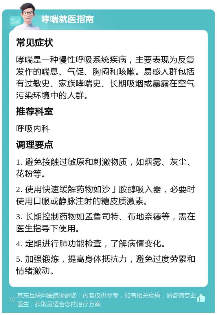 哮喘就医指南 常见症状 哮喘是一种慢性呼吸系统疾病，主要表现为反复发作的喘息、气促、胸闷和咳嗽。易感人群包括有过敏史、家族哮喘史、长期吸烟或暴露在空气污染环境中的人群。 推荐科室 呼吸内科 调理要点 1. 避免接触过敏原和刺激物质，如烟雾、灰尘、花粉等。 2. 使用快速缓解药物如沙丁胺醇吸入器，必要时使用口服或静脉注射的糖皮质激素。 3. 长期控制药物如孟鲁司特、布地奈德等，需在医生指导下使用。 4. 定期进行肺功能检查，了解病情变化。 5. 加强锻炼，提高身体抵抗力，避免过度劳累和情绪激动。