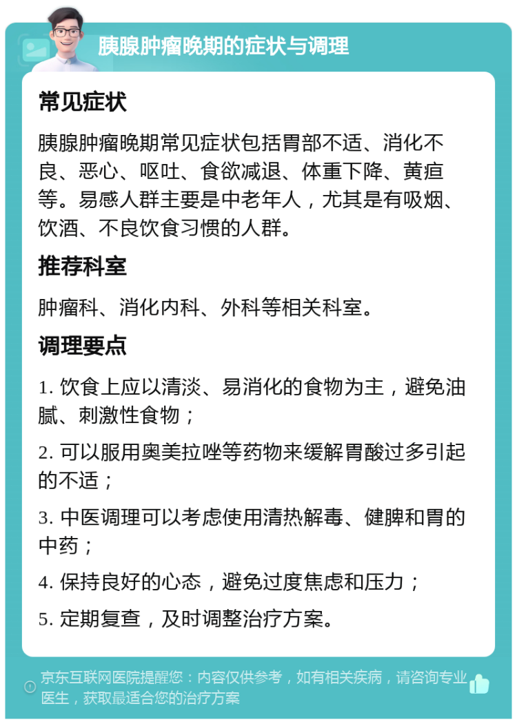 胰腺肿瘤晚期的症状与调理 常见症状 胰腺肿瘤晚期常见症状包括胃部不适、消化不良、恶心、呕吐、食欲减退、体重下降、黄疸等。易感人群主要是中老年人，尤其是有吸烟、饮酒、不良饮食习惯的人群。 推荐科室 肿瘤科、消化内科、外科等相关科室。 调理要点 1. 饮食上应以清淡、易消化的食物为主，避免油腻、刺激性食物； 2. 可以服用奥美拉唑等药物来缓解胃酸过多引起的不适； 3. 中医调理可以考虑使用清热解毒、健脾和胃的中药； 4. 保持良好的心态，避免过度焦虑和压力； 5. 定期复查，及时调整治疗方案。