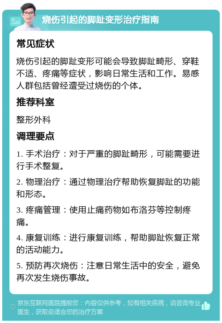 烧伤引起的脚趾变形治疗指南 常见症状 烧伤引起的脚趾变形可能会导致脚趾畸形、穿鞋不适、疼痛等症状，影响日常生活和工作。易感人群包括曾经遭受过烧伤的个体。 推荐科室 整形外科 调理要点 1. 手术治疗：对于严重的脚趾畸形，可能需要进行手术整复。 2. 物理治疗：通过物理治疗帮助恢复脚趾的功能和形态。 3. 疼痛管理：使用止痛药物如布洛芬等控制疼痛。 4. 康复训练：进行康复训练，帮助脚趾恢复正常的活动能力。 5. 预防再次烧伤：注意日常生活中的安全，避免再次发生烧伤事故。