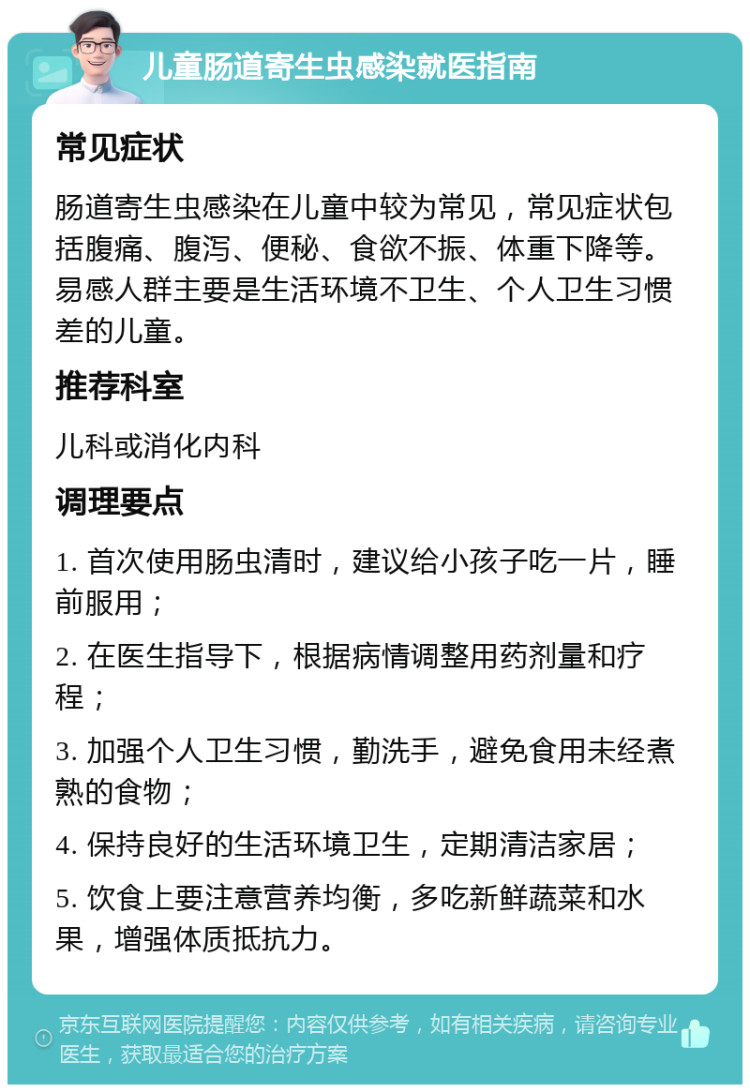 儿童肠道寄生虫感染就医指南 常见症状 肠道寄生虫感染在儿童中较为常见，常见症状包括腹痛、腹泻、便秘、食欲不振、体重下降等。易感人群主要是生活环境不卫生、个人卫生习惯差的儿童。 推荐科室 儿科或消化内科 调理要点 1. 首次使用肠虫清时，建议给小孩子吃一片，睡前服用； 2. 在医生指导下，根据病情调整用药剂量和疗程； 3. 加强个人卫生习惯，勤洗手，避免食用未经煮熟的食物； 4. 保持良好的生活环境卫生，定期清洁家居； 5. 饮食上要注意营养均衡，多吃新鲜蔬菜和水果，增强体质抵抗力。