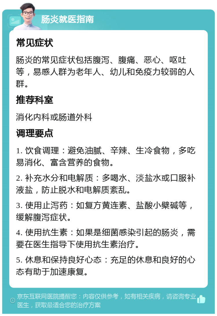 肠炎就医指南 常见症状 肠炎的常见症状包括腹泻、腹痛、恶心、呕吐等，易感人群为老年人、幼儿和免疫力较弱的人群。 推荐科室 消化内科或肠道外科 调理要点 1. 饮食调理：避免油腻、辛辣、生冷食物，多吃易消化、富含营养的食物。 2. 补充水分和电解质：多喝水、淡盐水或口服补液盐，防止脱水和电解质紊乱。 3. 使用止泻药：如复方黄连素、盐酸小檗碱等，缓解腹泻症状。 4. 使用抗生素：如果是细菌感染引起的肠炎，需要在医生指导下使用抗生素治疗。 5. 休息和保持良好心态：充足的休息和良好的心态有助于加速康复。