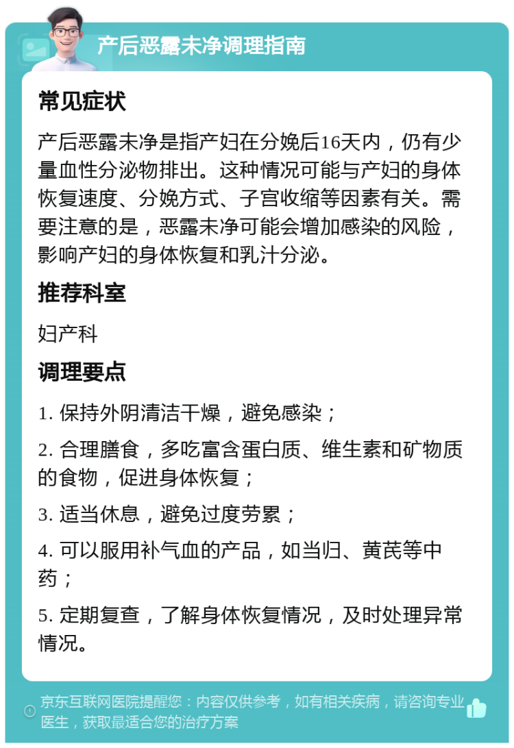 产后恶露未净调理指南 常见症状 产后恶露未净是指产妇在分娩后16天内，仍有少量血性分泌物排出。这种情况可能与产妇的身体恢复速度、分娩方式、子宫收缩等因素有关。需要注意的是，恶露未净可能会增加感染的风险，影响产妇的身体恢复和乳汁分泌。 推荐科室 妇产科 调理要点 1. 保持外阴清洁干燥，避免感染； 2. 合理膳食，多吃富含蛋白质、维生素和矿物质的食物，促进身体恢复； 3. 适当休息，避免过度劳累； 4. 可以服用补气血的产品，如当归、黄芪等中药； 5. 定期复查，了解身体恢复情况，及时处理异常情况。