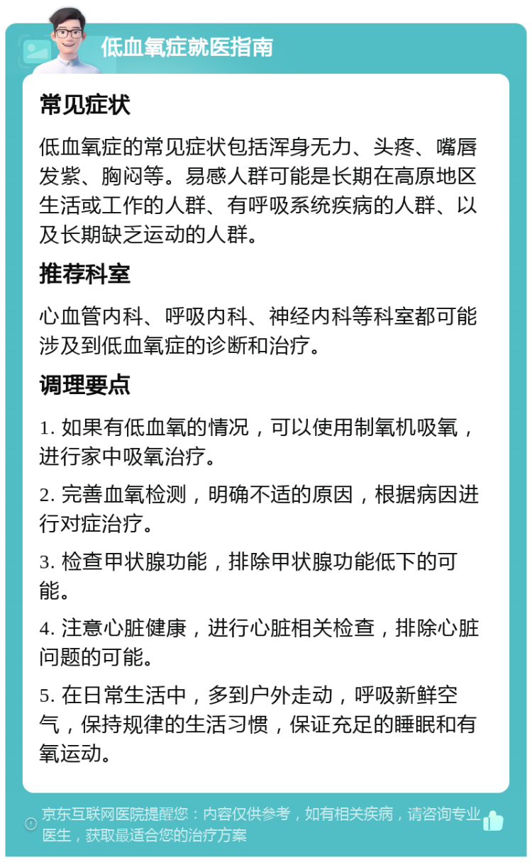 低血氧症就医指南 常见症状 低血氧症的常见症状包括浑身无力、头疼、嘴唇发紫、胸闷等。易感人群可能是长期在高原地区生活或工作的人群、有呼吸系统疾病的人群、以及长期缺乏运动的人群。 推荐科室 心血管内科、呼吸内科、神经内科等科室都可能涉及到低血氧症的诊断和治疗。 调理要点 1. 如果有低血氧的情况，可以使用制氧机吸氧，进行家中吸氧治疗。 2. 完善血氧检测，明确不适的原因，根据病因进行对症治疗。 3. 检查甲状腺功能，排除甲状腺功能低下的可能。 4. 注意心脏健康，进行心脏相关检查，排除心脏问题的可能。 5. 在日常生活中，多到户外走动，呼吸新鲜空气，保持规律的生活习惯，保证充足的睡眠和有氧运动。