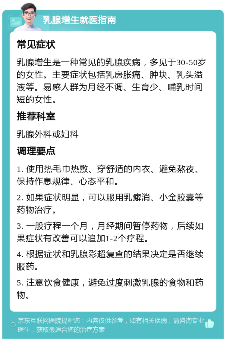 乳腺增生就医指南 常见症状 乳腺增生是一种常见的乳腺疾病，多见于30-50岁的女性。主要症状包括乳房胀痛、肿块、乳头溢液等。易感人群为月经不调、生育少、哺乳时间短的女性。 推荐科室 乳腺外科或妇科 调理要点 1. 使用热毛巾热敷、穿舒适的内衣、避免熬夜、保持作息规律、心态平和。 2. 如果症状明显，可以服用乳癖消、小金胶囊等药物治疗。 3. 一般疗程一个月，月经期间暂停药物，后续如果症状有改善可以追加1-2个疗程。 4. 根据症状和乳腺彩超复查的结果决定是否继续服药。 5. 注意饮食健康，避免过度刺激乳腺的食物和药物。