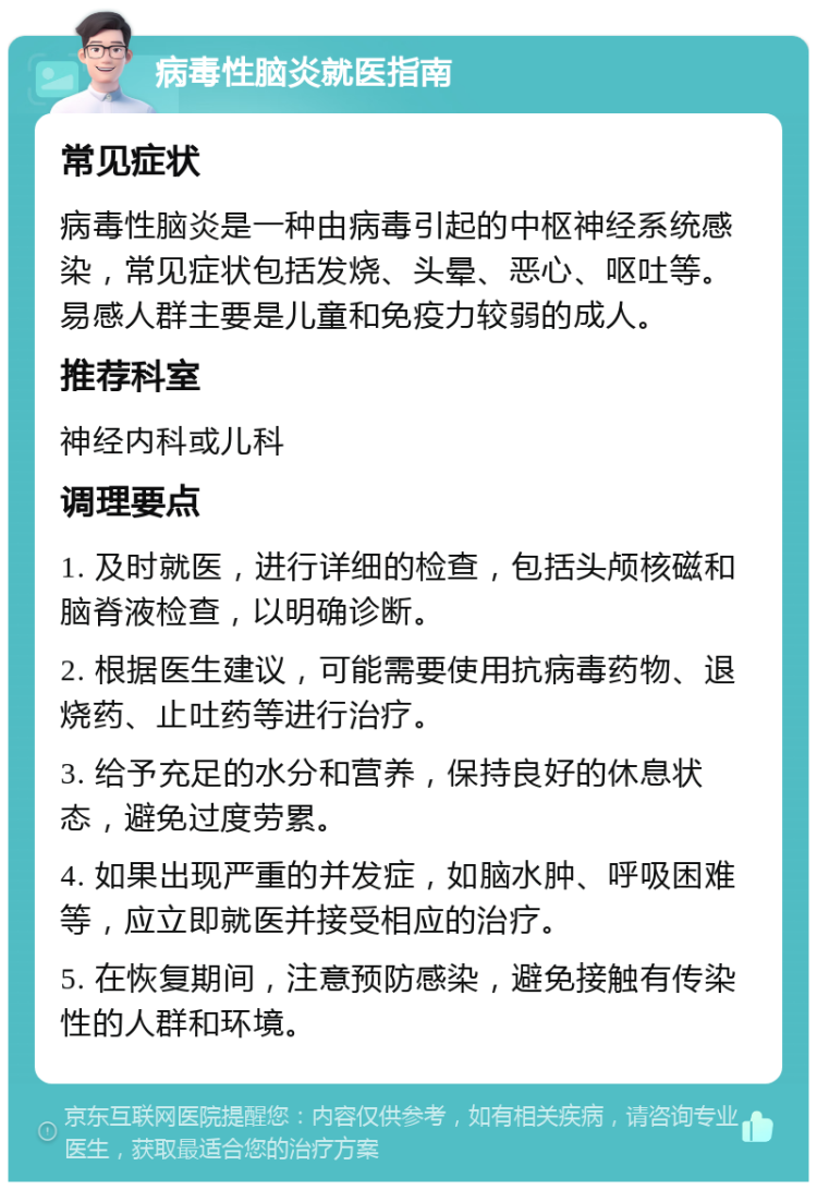 病毒性脑炎就医指南 常见症状 病毒性脑炎是一种由病毒引起的中枢神经系统感染，常见症状包括发烧、头晕、恶心、呕吐等。易感人群主要是儿童和免疫力较弱的成人。 推荐科室 神经内科或儿科 调理要点 1. 及时就医，进行详细的检查，包括头颅核磁和脑脊液检查，以明确诊断。 2. 根据医生建议，可能需要使用抗病毒药物、退烧药、止吐药等进行治疗。 3. 给予充足的水分和营养，保持良好的休息状态，避免过度劳累。 4. 如果出现严重的并发症，如脑水肿、呼吸困难等，应立即就医并接受相应的治疗。 5. 在恢复期间，注意预防感染，避免接触有传染性的人群和环境。