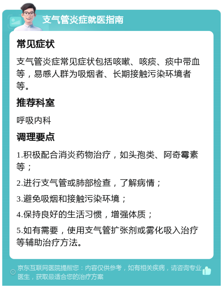 支气管炎症就医指南 常见症状 支气管炎症常见症状包括咳嗽、咳痰、痰中带血等，易感人群为吸烟者、长期接触污染环境者等。 推荐科室 呼吸内科 调理要点 1.积极配合消炎药物治疗，如头孢类、阿奇霉素等； 2.进行支气管或肺部检查，了解病情； 3.避免吸烟和接触污染环境； 4.保持良好的生活习惯，增强体质； 5.如有需要，使用支气管扩张剂或雾化吸入治疗等辅助治疗方法。