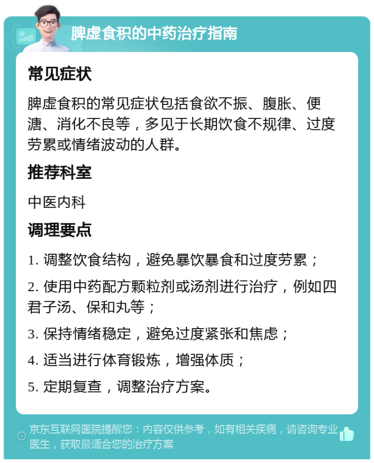 脾虚食积的中药治疗指南 常见症状 脾虚食积的常见症状包括食欲不振、腹胀、便溏、消化不良等，多见于长期饮食不规律、过度劳累或情绪波动的人群。 推荐科室 中医内科 调理要点 1. 调整饮食结构，避免暴饮暴食和过度劳累； 2. 使用中药配方颗粒剂或汤剂进行治疗，例如四君子汤、保和丸等； 3. 保持情绪稳定，避免过度紧张和焦虑； 4. 适当进行体育锻炼，增强体质； 5. 定期复查，调整治疗方案。