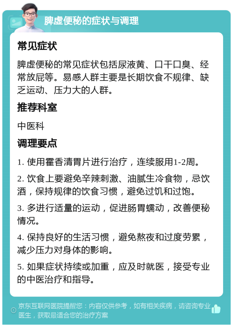 脾虚便秘的症状与调理 常见症状 脾虚便秘的常见症状包括尿液黄、口干口臭、经常放屁等。易感人群主要是长期饮食不规律、缺乏运动、压力大的人群。 推荐科室 中医科 调理要点 1. 使用霍香清胃片进行治疗，连续服用1-2周。 2. 饮食上要避免辛辣刺激、油腻生冷食物，忌饮酒，保持规律的饮食习惯，避免过饥和过饱。 3. 多进行适量的运动，促进肠胃蠕动，改善便秘情况。 4. 保持良好的生活习惯，避免熬夜和过度劳累，减少压力对身体的影响。 5. 如果症状持续或加重，应及时就医，接受专业的中医治疗和指导。